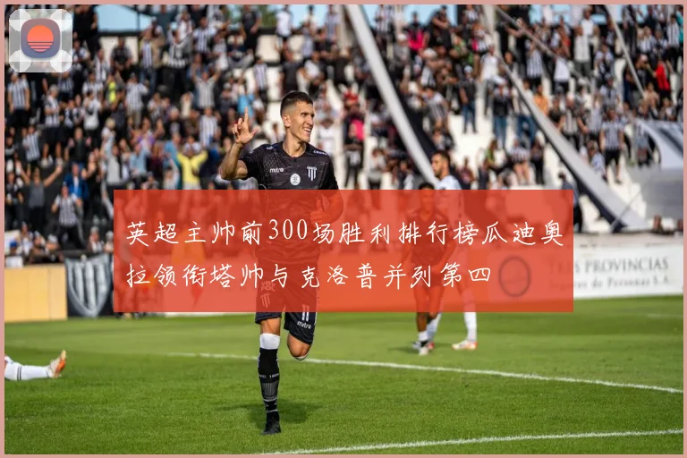 英超主帅前300场胜利排行榜瓜迪奥拉领衔塔帅与克洛普并列第四