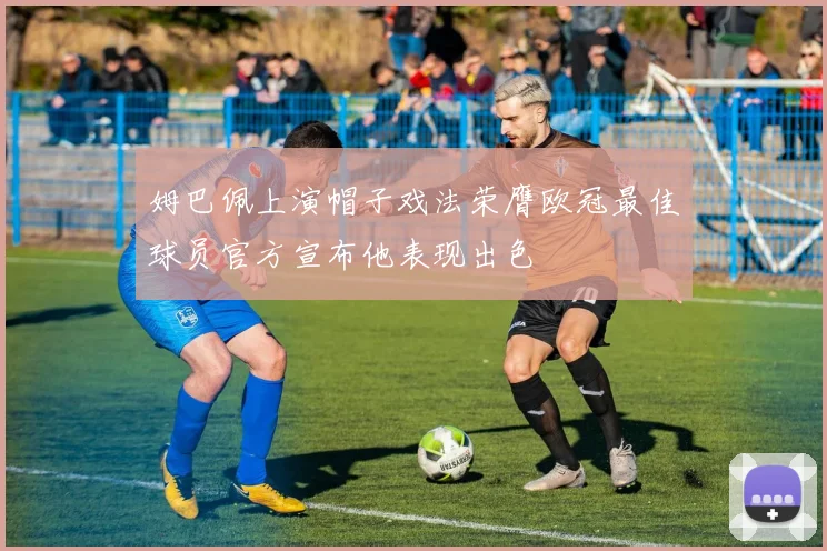 姆巴佩上演帽子戏法荣膺欧冠最佳球员官方宣布他表现出色