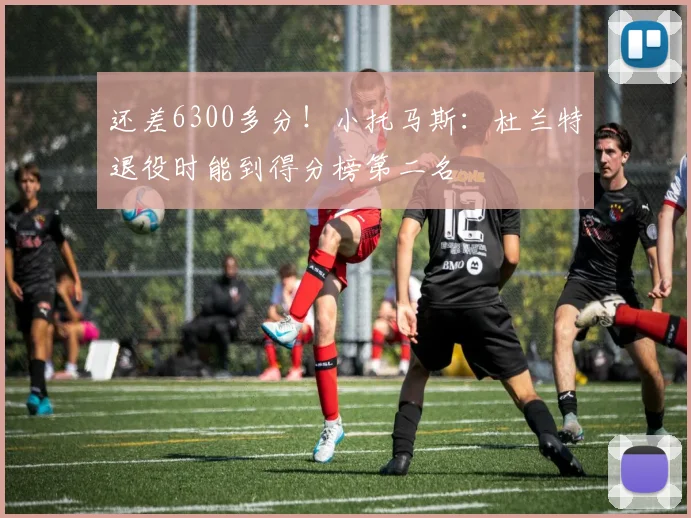 还差6300多分！小托马斯：杜兰特退役时能到得分榜第二名