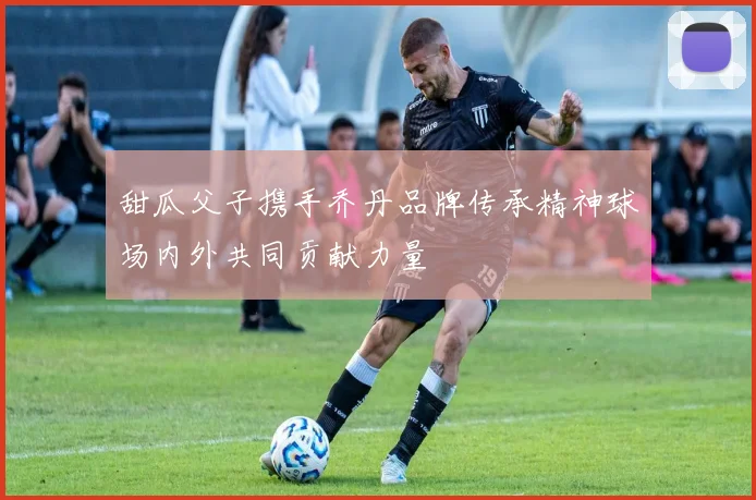 甜瓜父子携手乔丹品牌传承精神球场内外共同贡献力量