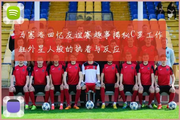 马塞洛回忆友谊赛趣事揭秘C罗工作狂外星人般的执着与反应