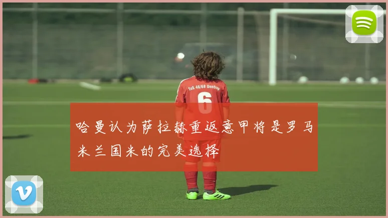 哈曼认为萨拉赫重返意甲将是罗马米兰国米的完美选择