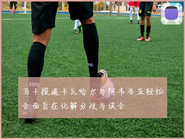 马卡报道卡瓦哈尔与阿韦洛亚轻松会面旨在化解分歧与误会