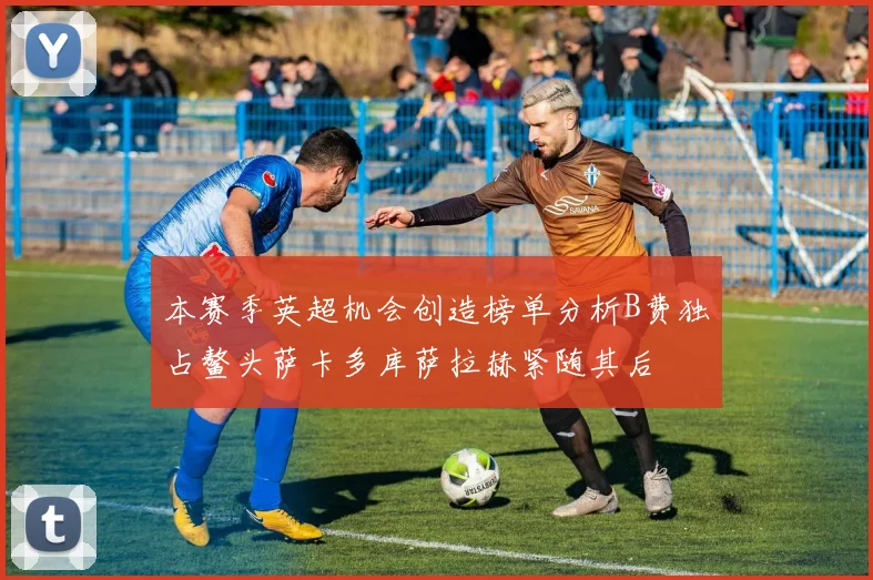 本赛季英超机会创造榜单分析B费独占鳌头萨卡多库萨拉赫紧随其后