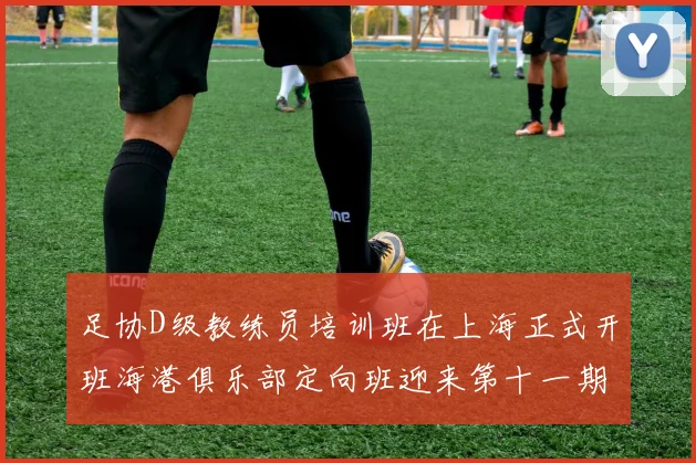 足协D级教练员培训班在上海正式开班海港俱乐部定向班迎来第十一期学员
