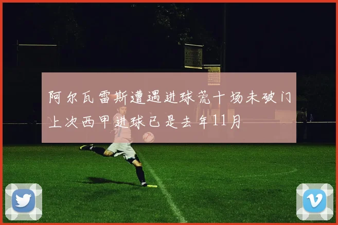 阿尔瓦雷斯遭遇进球荒十场未破门上次西甲进球已是去年11月