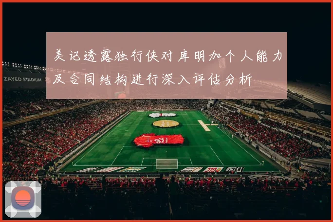 美记透露独行侠对库明加个人能力及合同结构进行深入评估分析