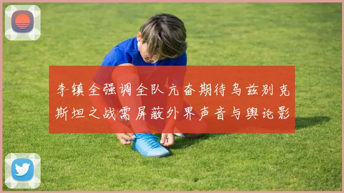 李镇全强调全队亢奋期待乌兹别克斯坦之战需屏蔽外界声音与舆论影响