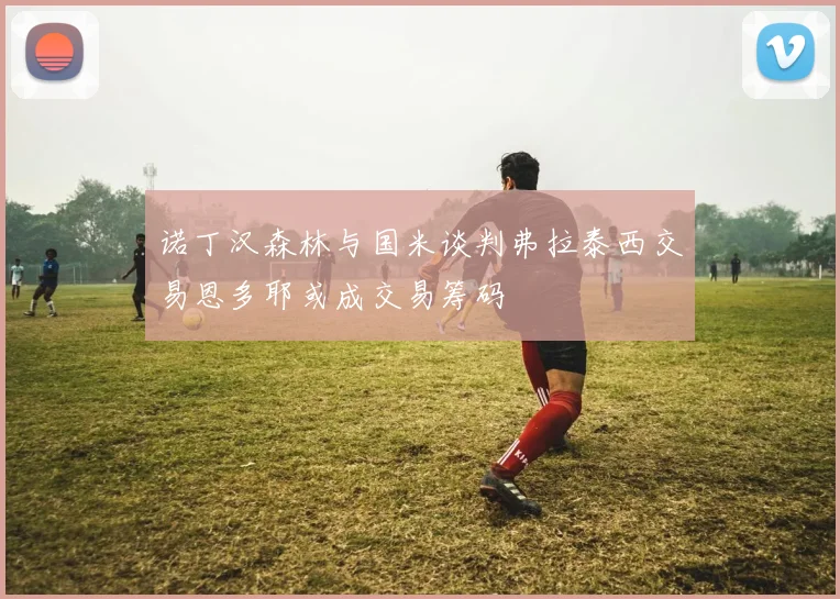 诺丁汉森林与国米谈判弗拉泰西交易恩多耶或成交易筹码