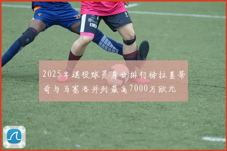 2025年退役球员身价排行榜拉基蒂奇与马塞洛并列最高7000万欧元