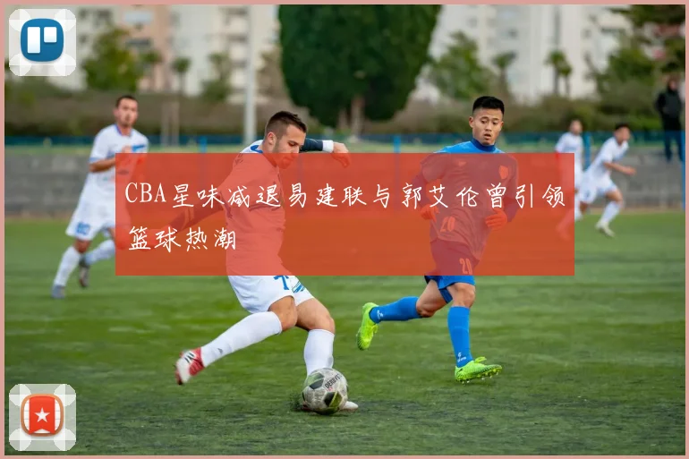 CBA星味减退易建联与郭艾伦曾引领篮球热潮