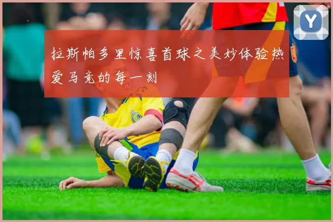 拉斯帕多里惊喜首球之美妙体验热爱马竞的每一刻