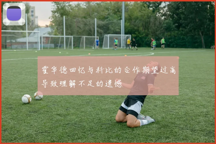 霍华德回忆与科比的合作期望过高导致理解不足的遗憾