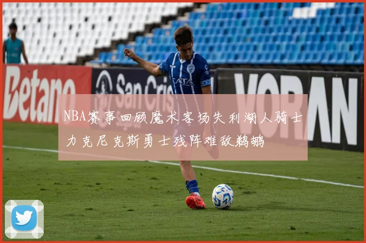 NBA赛事回顾魔术客场失利湖人骑士力克尼克斯勇士残阵难敌鹈鹕