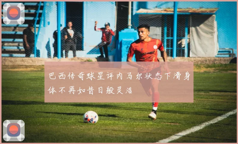 巴西传奇球星评内马尔状态下滑身体不再如昔日般灵活