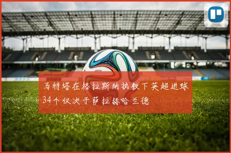 马特塔在格拉斯纳执教下英超进球34个仅次于萨拉赫哈兰德