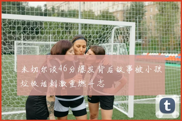 米切尔谈46分爆发背后故事被小孩垃圾话刺激重燃斗志