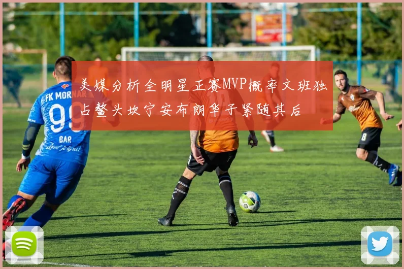 美媒分析全明星正赛MVP概率文班独占鳌头坎宁安布朗华子紧随其后